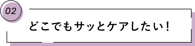 02 どこでもサッとケアしたい！