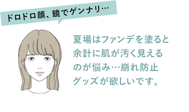 ドロドロ顔、鏡でゲンナリ… 夏場はファンデを塗ると余計に肌が汚く見えるのが悩み…崩れ防止グッズが欲しいです。