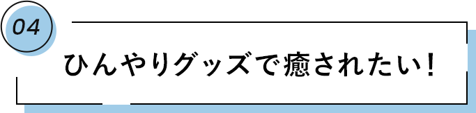 04 ひんやりグッズで癒されたい！